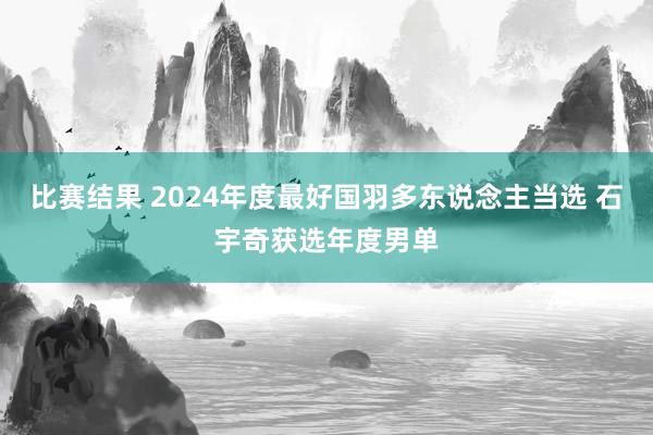 比赛结果 2024年度最好国羽多东说念主当选 石宇奇获选年度男单