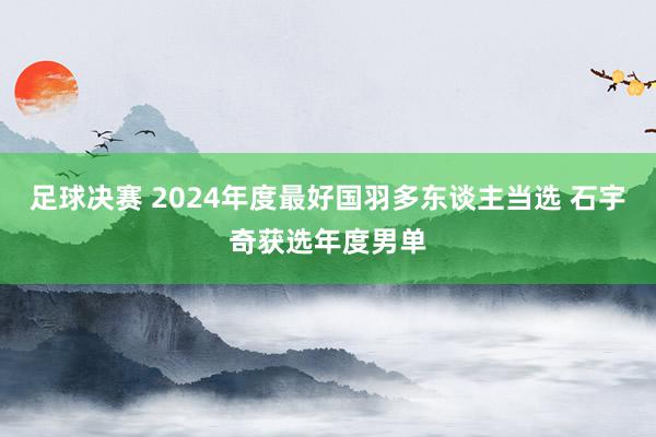 足球决赛 2024年度最好国羽多东谈主当选 石宇奇获选年度男单