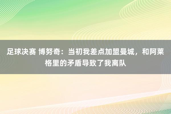 足球决赛 博努奇：当初我差点加盟曼城，和阿莱格里的矛盾导致了我离队