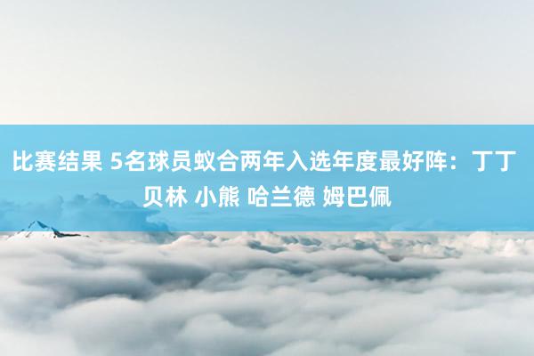 比赛结果 5名球员蚁合两年入选年度最好阵：丁丁 贝林 小熊 哈兰德 姆巴佩