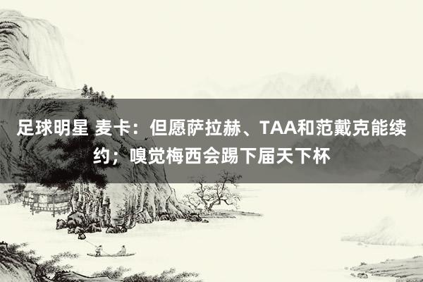 足球明星 麦卡：但愿萨拉赫、TAA和范戴克能续约；嗅觉梅西会踢下届天下杯