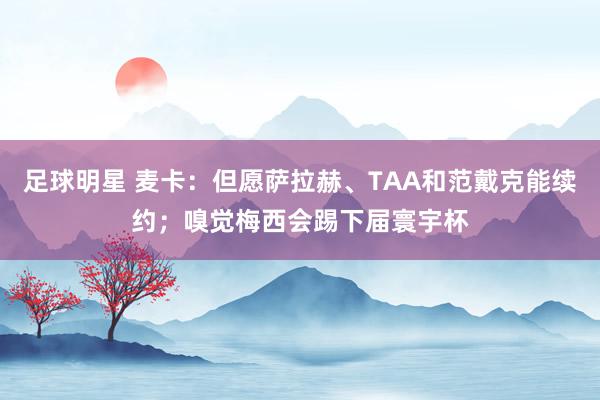 足球明星 麦卡：但愿萨拉赫、TAA和范戴克能续约；嗅觉梅西会踢下届寰宇杯